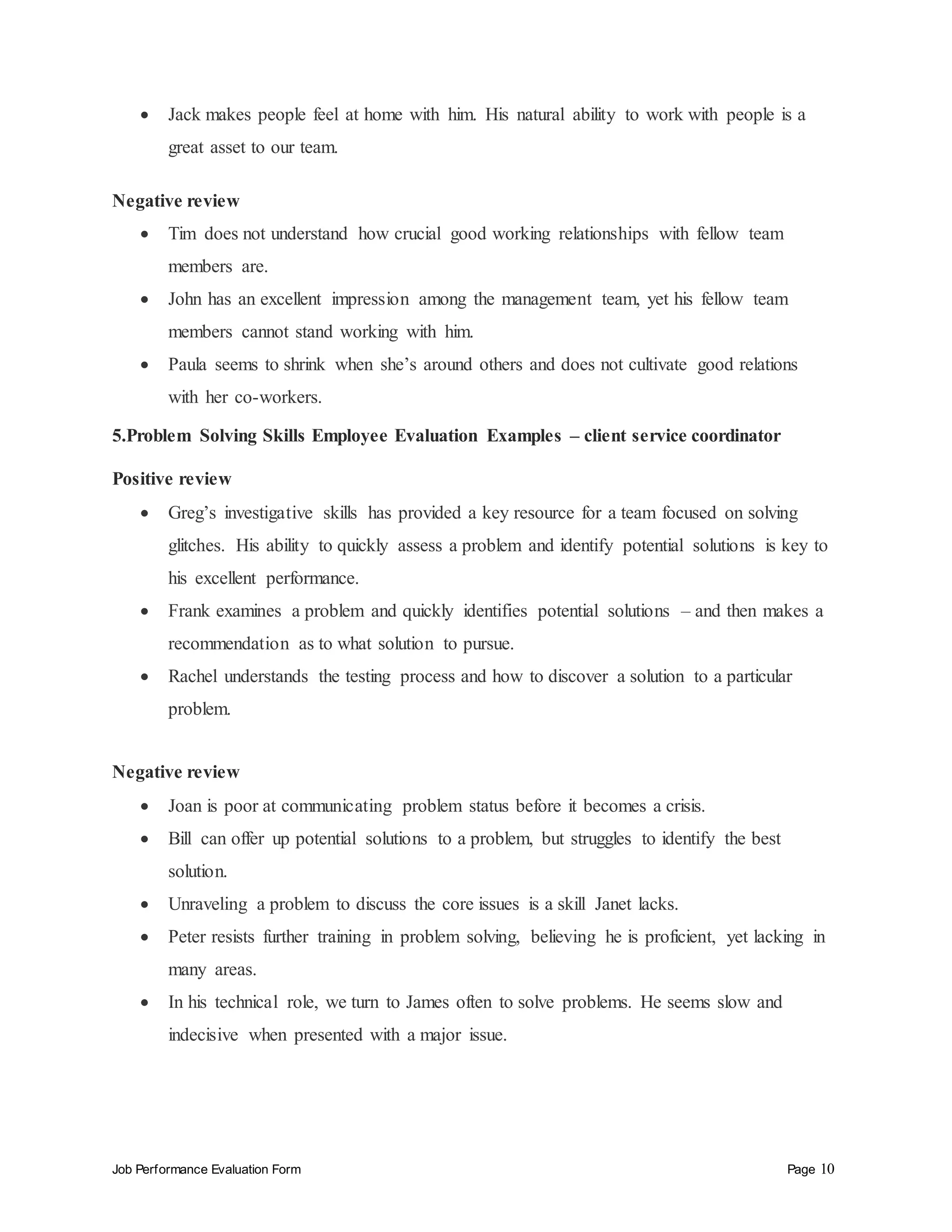 Job Performance Evaluation Form Page 10
 Jack makes people feel at home with him. His natural ability to work with people is a
great asset to our team.
Negative review
 Tim does not understand how crucial good working relationships with fellow team
members are.
 John has an excellent impression among the management team, yet his fellow team
members cannot stand working with him.
 Paula seems to shrink when she’s around others and does not cultivate good relations
with her co-workers.
5.Problem Solving Skills Employee Evaluation Examples – client service coordinator
Positive review
 Greg’s investigative skills has provided a key resource for a team focused on solving
glitches. His ability to quickly assess a problem and identify potential solutions is key to
his excellent performance.
 Frank examines a problem and quickly identifies potential solutions – and then makes a
recommendation as to what solution to pursue.
 Rachel understands the testing process and how to discover a solution to a particular
problem.
Negative review
 Joan is poor at communicating problem status before it becomes a crisis.
 Bill can offer up potential solutions to a problem, but struggles to identify the best
solution.
 Unraveling a problem to discuss the core issues is a skill Janet lacks.
 Peter resists further training in problem solving, believing he is proficient, yet lacking in
many areas.
 In his technical role, we turn to James often to solve problems. He seems slow and
indecisive when presented with a major issue.
 