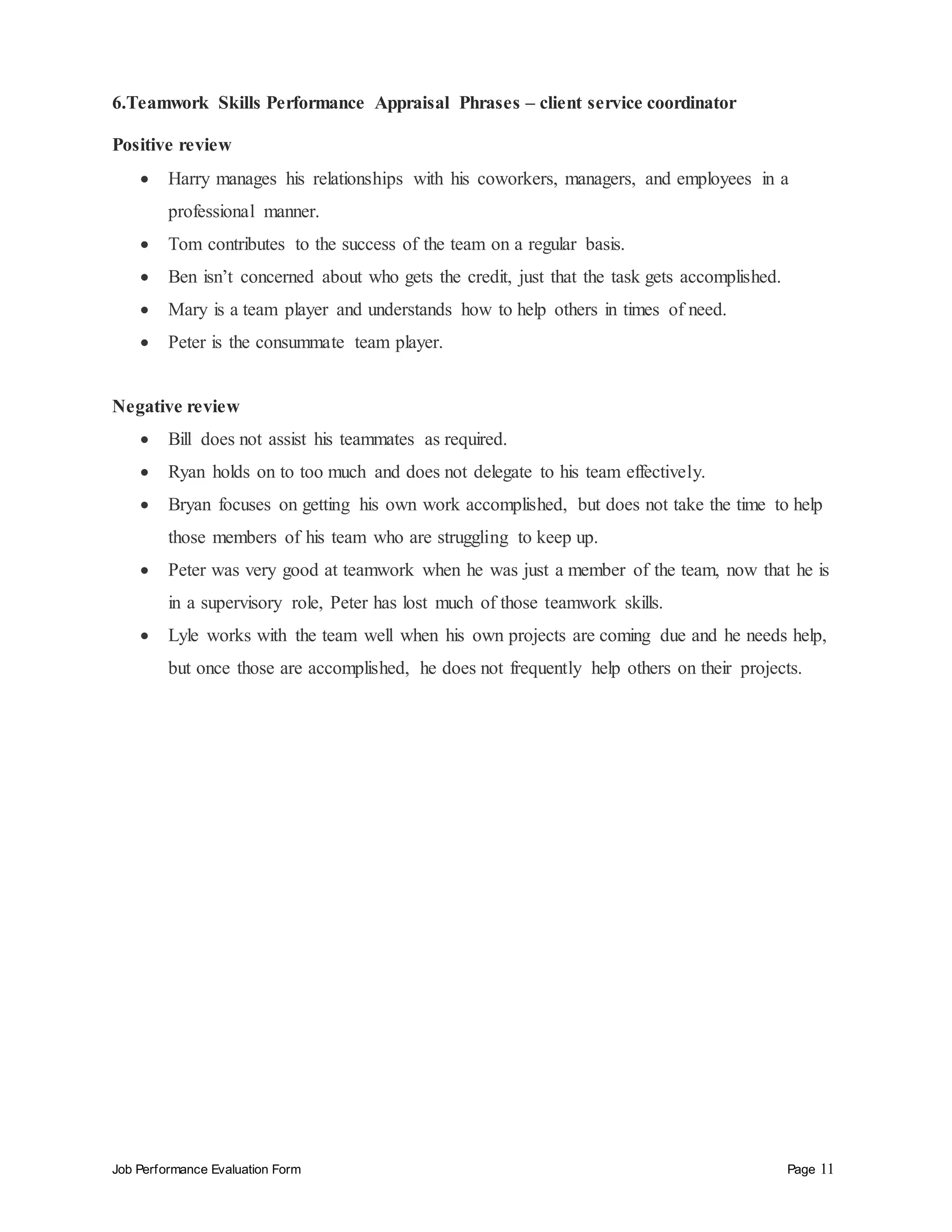 Job Performance Evaluation Form Page 11
6.Teamwork Skills Performance Appraisal Phrases – client service coordinator
Positive review
 Harry manages his relationships with his coworkers, managers, and employees in a
professional manner.
 Tom contributes to the success of the team on a regular basis.
 Ben isn’t concerned about who gets the credit, just that the task gets accomplished.
 Mary is a team player and understands how to help others in times of need.
 Peter is the consummate team player.
Negative review
 Bill does not assist his teammates as required.
 Ryan holds on to too much and does not delegate to his team effectively.
 Bryan focuses on getting his own work accomplished, but does not take the time to help
those members of his team who are struggling to keep up.
 Peter was very good at teamwork when he was just a member of the team, now that he is
in a supervisory role, Peter has lost much of those teamwork skills.
 Lyle works with the team well when his own projects are coming due and he needs help,
but once those are accomplished, he does not frequently help others on their projects.
 