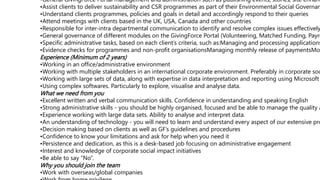 •General GivingForce Portal management and administration such as publishing events, stories, site enhanc
•Assist clients to deliver sustainability and CSR programmes as part of their Environmental Social Governan
•Understand clients programmes, policies and goals in detail and accordingly respond to their queries
•Attend meetings with clients based in the UK, USA, Canada and other countries
•Responsible for inter-intra departmental communication to identify and resolve complex issues effectively
•General governance of different modules on the GivingForce Portal (Volunteering, Matched Funding, Payro
•Specific administrative tasks, based on each client’s criteria, such as:Managing and processing applications
•Evidence checks for programmes and non-profit organisationsManaging monthly release of paymentsMo
Experience (Minimum of 2 years)
•Working in an office/administrative environment
•Working with multiple stakeholders in an international corporate environment. Preferably in corporate soc
•Working with large sets of data, along with expertise in data interpretation and reporting using Microsoft
•Using complex softwares. Particularly to explore, visualise and analyse data.
What we need from you
•Excellent written and verbal communication skills. Confidence in understanding and speaking English
•Strong administrative skills - you should be highly organised, focused and be able to manage the quality a
•Experience working with large data sets. Ability to analyse and interpret data.
•An understanding of technology - you will need to learn and understand every aspect of our extensive pro
•Decision making based on clients as well as GF’s guidelines and procedures
•Confidence to know your limitations and ask for help when you need it
•Persistence and dedication, as this is a desk-based job focusing on administrative engagement
•Interest and knowledge of corporate social impact initiatives
•Be able to say “No”.
Why you should join the team
•Work with overseas/global companies
 