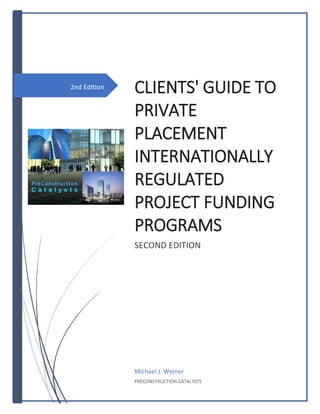 2nd Edition
CLIENTS' GUIDE TO
PRIVATE
PLACEMENT
INTERNATIONALLY
REGULATED
PROJECT FUNDING
PROGRAMS
SECOND EDITION
Michael J. Weiner
PRECONSTRUCTION CATALYSTS
 