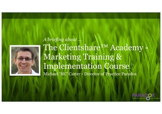 A briefing about ...

The Clientshare™ Academy -
Marketing Training &
Implementation Course
Michael ‘MC’ Carter - Director of Practice Paradox
 