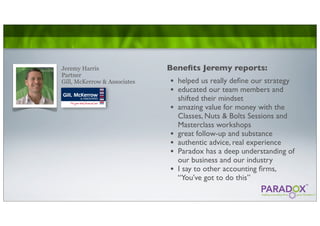 Jeremy Harris                 Beneﬁts Jeremy reports:
Partner
Gill, McKerrow & Associates   •   helped us really deﬁne our strategy
                              •   educated our team members and
                                  shifted their mindset
                              •   amazing value for money with the
                                  Classes, Nuts & Bolts Sessions and
                                  Masterclass workshops
                              •   great follow-up and substance
                              •   authentic advice, real experience
                              •   Paradox has a deep understanding of
                                  our business and our industry
                              •   I say to other accounting ﬁrms,
                                  “You’ve got to do this”
 