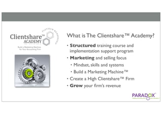 What is The Clientshare™ Academy?
• Structured training course and
  implementation support program
• Marketing and selling focus
   • Mindset, skills and systems
   • Build a Marketing Machine™
• Create a High Clientshare™ Firm
• Grow your ﬁrm’s revenue
 