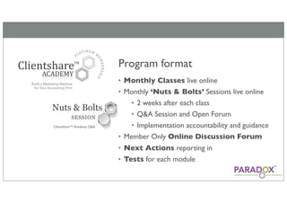 Program format
                           • Monthly Classes live online
                           • Monthly ‘Nuts & Bolts’ Sessions live online
                               • 2 weeks after each class
Nuts & Bolts
                               • Q&A Session and Open Forum
          SESSION
Clientshare™ Academy Q&A       • Implementation accountability and guidance
                           • Member Only Online Discussion Forum
                           • Next Actions reporting in
                           • Tests for each module
 