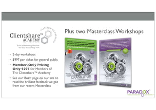 Plus two Masterclass Workshops


•   2-day workshops
•   $997 per ticket for general public
•   Member-Only Pricing
    Only $297 for Members of
    The Clientshare™ Academy
•   See our ‘Buzz’ page on our site to
    read the brilliant feedback we got
    from our recent Masterclass
 