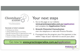 Your next steps
                                                     1. Go to this page on our website:
                                                        www.practiceparadox.com.au/application
                                                        and complete the Application Form
Reminder of what’s included:
•   10 Classes Live Online
                                                     2. Growth Potential Consultation
•   10 Nuts & Bolts Sessions Live Online                over the telephone or web with Practice Paradox
•   $4,163 in bonuses (ﬁrst 15 approved ﬁrms only)
•   Member pricing on Masterclass workshops          3. If accepted into the program, your ﬁrst payment is due
•   Access to member-only online resources              within 7 days of your interview to secure your place


         Go now to www.practiceparadox.com.au/application
 