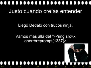 >> 0 >> 1 >> 2 >> 3 >> 4 >>
Justo cuando creías entender
Llegó Dedalo con trucos ninja.
Vamos mas allá del “><img src=x
onerror=prompt(1337)>
 
