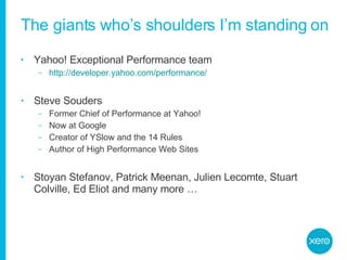 The giants who’s shoulders I’m standing on Yahoo! Exceptional Performance team http://developer.yahoo.com/performance/ Steve Souders Former Chief of Performance at Yahoo! Now at Google Creator of YSlow and the 14 Rules Author of High Performance Web Sites Stoyan Stefanov, Patrick Meenan, Julien Lecomte, Stuart Colville, Ed Eliot and many more … 