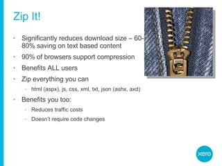 Zip It! Significantly reduces download size – 60-80% saving on text based content 90% of browsers support compression Benefits ALL users Zip everything you can html (aspx), js, css, xml, txt, json (ashx, axd) Benefits you too: Reduces traffic costs Doesn’t require code changes 