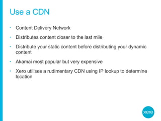 Use a CDN Content Delivery Network Distributes content closer to the last mile Distribute your static content before distributing your dynamic content Akamai most popular but very expensive Xero utilises a rudimentary CDN using IP lookup to determine location 