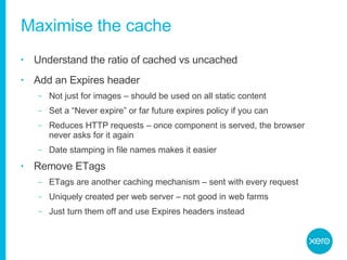 Maximise the cache Understand the ratio of cached vs uncached Add an Expires header Not just for images – should be used on all static content Set a “Never expire” or far future expires policy if you can Reduces HTTP requests – once component is served, the browser never asks for it again Date stamping in file names makes it easier Remove ETags ETags are another caching mechanism – sent with every request Uniquely created per web server – not good in web farms Just turn them off and use Expires headers instead 