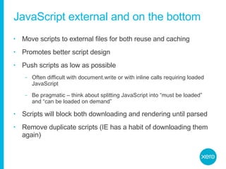 JavaScript external and on the bottom Move scripts to external files for both reuse and caching Promotes better script design Push scripts as low as possible Often difficult with document.write or with inline calls requiring loaded JavaScript Be pragmatic – think about splitting JavaScript into “must be loaded” and “can be loaded on demand” Scripts will block both downloading and rendering until parsed Remove duplicate scripts (IE has a habit of downloading them again) 