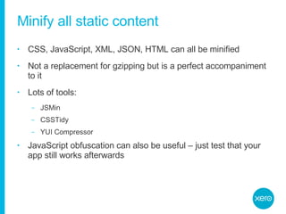 Minify all static content CSS, JavaScript, XML, JSON, HTML can all be minified Not a replacement for gzipping but is a perfect accompaniment to it Lots of tools: JSMin CSSTidy YUI Compressor JavaScript obfuscation can also be useful – just test that your app still works afterwards 