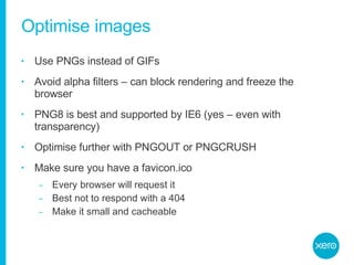 Optimise images Use PNGs instead of GIFs Avoid alpha filters – can block rendering and freeze the browser PNG8 is best and supported by IE6 (yes – even with transparency) Optimise further with PNGOUT or PNGCRUSH Make sure you have a favicon.ico Every browser will request it Best not to respond with a 404 Make it small and cacheable 
