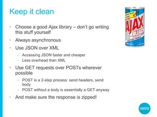 Keep it clean Choose a good Ajax library – don’t go writing this stuff yourself Always asynchronous Use JSON over XML Accessing JSON faster and cheaper Less overhead than XML Use GET requests over POSTs wherever possible POST is a 2-step process: send headers, send body POST without a body is essentially a GET anyway And make sure the response is zipped! 