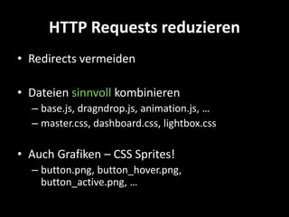 HTTP Requests reduzieren
• Redirects vermeiden

• Dateien sinnvoll kombinieren
  – base.js, dragndrop.js, animation.js, …
  – master.css, dashboard.css, lightbox.css

• Auch Grafiken – CSS Sprites!
  – button.png, button_hover.png,
    button_active.png, …
 