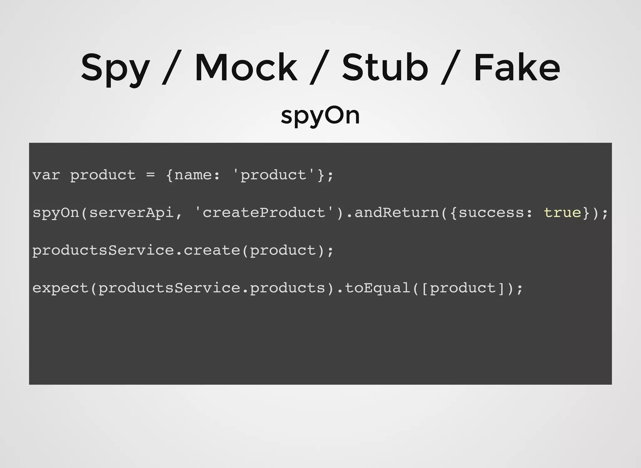 Spy / Mock / Stub / FakeSpy / Mock / Stub / Fake
spyOnspyOn
var product = {name: 'product'};
spyOn(serverApi, 'createProduct').andReturn({success: true});
productsService.create(product);
expect(productsService.products).toEqual([product]);
 