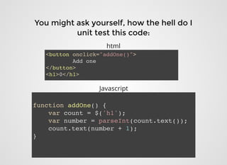 You might ask yourself, how the hell do IYou might ask yourself, how the hell do I
unit test this code:unit test this code:
<button onclick="addOne()">
Add one
</button>
<h1>0</h1>
function addOne() {
var count = $('h1');
var number = parseInt(count.text());
count.text(number + 1);
}
html
Javascript
 