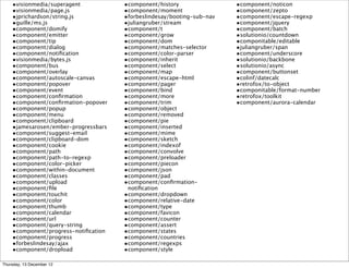 •visionmedia/superagent           •component/history                •component/noticon
    •visionmedia/page.js              •component/moment                 •component/zepto
    •jprichardson/string.js           •forbeslindesay/booting-sub-nav   •component/escape-regexp
    •guille/ms.js                     •juliangruber/stream              •component/jquery
    •component/domify                 •component/t                      •component/batch
    •component/emitter                •component/grow                   •solutionio/countdown
    •component/tip                    •component/dom                    •componitable/editable
    •component/dialog                 •component/matches-selector       •juliangruber/span
    •component/notiﬁcation            •component/color-parser           •component/underscore
    •visionmedia/bytes.js             •component/inherit                •solutionio/backbone
    •component/bus                    •component/select                 •solutionio/async
    •component/overlay                •component/map                    •component/buttonset
    •component/autoscale-canvas       •component/escape-html            •colinf/datecalc
    •component/popover                •component/pager                  •retrofox/to-object
    •component/event                  •component/bind                   •componitable/format-number
    •component/conﬁrmation            •component/more                   •retrofox/toolkit
    •component/conﬁrmation-popover    •component/trim                   •component/aurora-calendar
    •component/popup                  •component/object
    •component/menu                   •component/removed
    •component/clipboard              •component/pie
    •jamesarosen/ember-progressbars   •component/inserted
    •component/suggest-email          •component/mime
    •component/clipboard-dom          •component/sketch
    •component/cookie                 •component/indexof
    •component/path                   •component/convolve
    •component/path-to-regexp         •component/preloader
    •component/color-picker           •component/piecon
    •component/within-document        •component/json
    •component/classes                •component/pad
    •component/upload                 •component/conﬁrmation-
    •component/ﬁle                     notiﬁcation
    •component/touchit                •component/dropdown
    •component/color                  •component/relative-date
    •component/thumb                  •component/type
    •component/calendar               •component/favicon
    •component/url                    •component/counter
    •component/query-string           •component/assert
    •component/progress-notiﬁcation   •component/states
    •component/progress               •component/countries
    •forbeslindesay/ajax              •component/regexps
    •component/dropload               •component/style

Thursday, 13 December 12
 