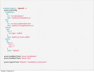 module.exports = (grunt) ->
      grunt.initConﬁg
        handlebars:
          all:
            src: "src/templates/"
            dest: "public/js/templates.js"
        less:
          all:
            src: 'src/less/application.less'
            dest: 'public/css/application.css'
        concat:
          app:
            src: [
              'src/app/*.coffee'
            ]
            dest: 'public/js/main.coffee'
        watch:
          all:
            ﬁles: [
              "src/*",
              "src/**"
            ]
            tasks: "default"


      grunt.loadNpmTasks "grunt-handlebars"
      grunt.loadNpmTasks "grunt-less"

      grunt.registerTask "default", "handlebars concat less"




Thursday, 13 December 12
 