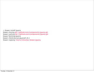 > bower install jquery
    bower cloning git://github.com/components/jquery.git
    bower caching git://github.com/components/jquery.git
    bower fetching jquery
    bower checking out jquery#1.8.1
    bower copying /Users/timoxley/.bower/jquery




Thursday, 13 December 12
 