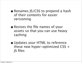 • Renames JS/CSS to prepend a hash
                           of their contents for easier
                           versioning

                   • Revises the ﬁle names of your
                           assets so that you can use heavy
                           caching

                   • Updates your HTML to reference
                           these new hyper-optimized CSS +
                           JS ﬁles


Thursday, 13 December 12
 