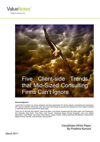 Five Client-side Trends
                that Mid-Sized Consulting
                Firms Can‟t Ignore
       Acknowledgement
       I would like to express my sincere gratitude and deep appreciation for all the experts, consultants and researchers
       from various LinkedIn communities, who have been kind enough to provide their valuable time and insight to validate
       or otherwise enrich the content of this white paper.
       Thank you to all those who helped, online and offline, and almost crowdsourced this white paper: Lee Frederiksen,
       Ron Kennedy, Rick Carter, Tony Rice, Tony Tiernan, Chaitanya Sagar, Puneet Gangwani, Jane Lee, William
       Woloschuk, Todd Phillips, John Kowa, Mark Slotnik, Joseph Tempio, Andrew Kasumba, Bill Adkisson, Howard Dion,
       Margo Thomas, Al Paoli, John Burnham, among others.




                                                                           ValueNotes White Paper
                                                                               By Pratibha Kurnool
March 2011
 