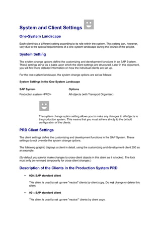 System and Client Settings
One-System Landscape
Each client has a different setting according to its role within the system. This setting can, however,
vary due to the special requirements of a one-system landscape during the course of the project.

System Setting
The system change options define the customizing and development functions in an SAP System.
These settings serve as a basis upon which the client settings are structured. Later in this document,
you will find more detailed information on how the individual clients are set up.

For the one-system landscape, the system change options are set as follows:

System Settings in the One-System Landscape

SAP System                                 Options
Production system <PRD>                    All objects (with Transport Organizer)




                The system change option setting allows you to make any changes to all objects in
                the production system. This means that you must adhere strictly to the default
                configuration of the clients.

PRD Client Settings
The client settings define the customizing and development functions in the SAP System. These
settings do not override the system change options.

The following graphic displays a client in detail, using the customizing and development client 200 as
an example:

(By default you cannot make changes to cross-client objects in this client as it is locked. The lock
must only be removed temporarily for cross-client changes.)

Description of the Clients in the Production System PRD
        000: SAP standard client

        This client is used to set up new "neutral" clients by client copy. Do not change or delete this
        client.

        001: SAP standard client

        This client is used to set up new "neutral " clients by client copy.
 