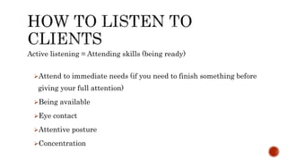 Active listening = Attending skills (being ready)
Attend to immediate needs (if you need to finish something before
giving your full attention)
Being available
Eye contact
Attentive posture
Concentration
 