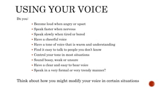 Do you:
 Become loud when angry or upset
 Speak faster when nervous
 Speak slowly when tired or bored
 Have a cheerful voice
 Have a tone of voice that is warm and understanding
 Find it easy to talk to people you don’t know
 Control your tone in most situations
 Sound bossy, weak or unsure
 Have a clear and easy-to-hear voice
 Speak in a very formal or very trendy manner?
Think about how you might modify your voice in certain situations
 