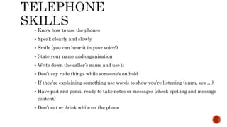  Know how to use the phones
 Speak clearly and slowly
 Smile (you can hear it in your voice!)
 State your name and organisation
 Write down the caller’s name and use it
 Don’t say rude things while someone’s on hold
 If they’re explaining something use words to show you’re listening (umm, yes …)
 Have pad and pencil ready to take notes or messages (check spelling and message
content)
 Don’t eat or drink while on the phone
 