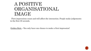 First impressions count and will affect the interaction. People make judgements
in the first 30 seconds.
Golden Rule – You only have one chance to make a first impression!
 