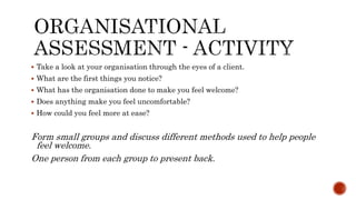  Take a look at your organisation through the eyes of a client.
 What are the first things you notice?
 What has the organisation done to make you feel welcome?
 Does anything make you feel uncomfortable?
 How could you feel more at ease?
Form small groups and discuss different methods used to help people
feel welcome.
One person from each group to present back.
 