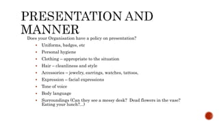 Does your Organisation have a policy on presentation?
 Uniforms, badges, etc
 Personal hygiene
 Clothing – appropriate to the situation
 Hair – cleanliness and style
 Accessories – jewelry, earrings, watches, tattoos,
 Expression – facial expressions
 Tone of voice
 Body language
 Surroundings (Can they see a messy desk? Dead flowers in the vase?
Eating your lunch?...)
 