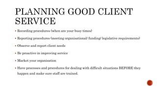  Recording procedures (when are your busy times)
 Reporting procedures (meeting organisational/ funding/ legislative requirements)
 Observe and report client needs
 Be proactive in improving service
 Market your organisation
 Have processes and procedures for dealing with difficult situations BEFORE they
happen and make sure staff are trained.
 
