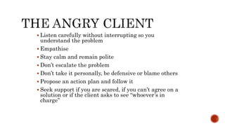  Listen carefully without interrupting so you
understand the problem
 Empathise
 Stay calm and remain polite
 Don’t escalate the problem
 Don’t take it personally, be defensive or blame others
 Propose an action plan and follow it
 Seek support if you are scared, if you can’t agree on a
solution or if the client asks to see “whoever’s in
charge”
 