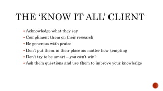  Acknowledge what they say
 Compliment them on their research
 Be generous with praise
 Don’t put them in their place no matter how tempting
 Don’t try to be smart – you can’t win!
 Ask them questions and use them to improve your knowledge
 