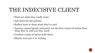  Find out what they really want
 Ask them for the options
 Reflect back to them what they’ve said
 Assume control gently and point out the best course of action from
what they’ve told you they need
 Confirm a plan of action with them
 Maybe even put it in writing
 