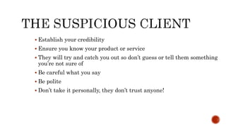  Establish your credibility
 Ensure you know your product or service
 They will try and catch you out so don’t guess or tell them something
you’re not sure of
 Be careful what you say
 Be polite
 Don’t take it personally, they don’t trust anyone!
 