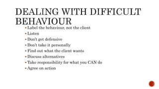  Label the behaviour, not the client
 Listen
 Don’t get defensive
 Don’t take it personally
 Find out what the client wants
 Discuss alternatives
 Take responsibility for what you CAN do
 Agree on action
 