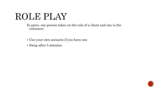In pairs, one person takes on the role of a client and one is the
volunteer
 Use your own scenario if you have one
 Swap after 5 minutes
 