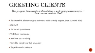The purpose is to create and maintain a welcoming environment -
how can we achieve this?
 Be attentive, acknowledge a person as soon as they appear, even if you’re busy
 SMILE!
 Establish eye contact
 Tell them your name
 Ask how you can help
 Give the client your full attention
 Be polite and courteous
 