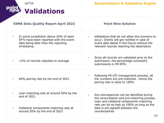 Validations
20
ESMA Data Quality Report April 2022 Point Nine Solution
- In some jurisdiction above 20% of open
SFTs have been reported with the event
date being later than the reporting
timestamp.
- Validations that do not allow this scenario to
occur. Clients will get notified in case of
event date dated in the future without the
relevant records reaching the destination
- >2% of records rejected on average
- Since all records are validated prior to the
submission, the percentage successful
submissions is 99.95%
- 60% pairing rate by the end of 2021
- Following P9 UTI management process, all
the numbers are pre-matched , hence the
pairing rate is close to 100%
- Loan matching rate at around 50% by the
end of 2021
- Any discrepancies can be identified during
the reconciliation and pre-matching process.
Loan and collateral components matching
rate can be as high as 100% as long as the
data is pre-agreed between the
counterparties
- Collateral components matching rate at
around 20% by the end of 2021
Reconciliation & Validation Engine
SFTR
 