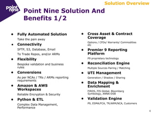 4
Point Nine Solution And
Benefits 1/2
• Cross Asset & Contract
Coverage
Options / CFDs/ Warrants/ Commodities
etc
• Premier 9 Reporting
Platform
P9 proprietary technology
• Reconciliation Engine
Multiple Sources Pairing / Matching
• UTI Management
Generation / Shadow / Sharing
• Data Mapping &
Enrichment
FIRDS, FIS Global, Bloomberg
Symbology, ANNA-DSB
• Validation Engine
P9, ESMA/FCA, TR/ARM/NCA, Customers
• Fully Automated Solution
Take the pain away
● Connectivity
SFTP, S3, Database, Email
To Trade Repos, and/or ARMs
• Flexibility
Bespoke validation and business
rules
• Conversions
As per NCAs / TRs / ARMs reporting
requirements
• Amazon & AWS
Workspaces
Reliable Encryption & Security
• Python & ETL
Complex Data Management,
Performance
Solution Overview
 