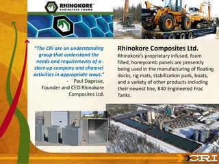 “The CRI are an understanding      Rhinokore Composites Ltd.
  group that understand the        Rhinokore’s proprietary infused, foam
 needs and requirements of a       filled, honeycomb panels are presently
start-up company and channel       being used in the manufacturing of floating
activities in appropriate ways.”   docks, rig mats, stabilization pads, boats,
                - Paul Dagesse,    and a variety of other products including
    Founder and CEO Rhinokore      their newest line, R40 Engineered Frac
                 Composites Ltd.   Tanks.
 