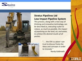 Stratus Pipelines Ltd
Low Impact Pipeline System
This process, along with a new way of
thinking and innovative technology, can
be described as, executing a plan to
reduce, as much as possible, the impact
of pipelining on the land, air, and water,
to achieve the desired results of all
parties.

          “. . . the CRI is a place I can
          trust to discuss freely the
          ideas and concepts in order
          to innovate “
                      Randy Galbreath
 