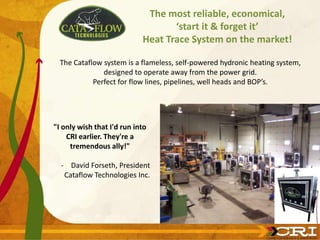 The most reliable, economical,
                                   ‘start it & forget it’
                            Heat Trace System on the market!

  The Cataflow system is a flameless, self-powered hydronic heating system,
               designed to operate away from the power grid.
            Perfect for flow lines, pipelines, well heads and BOP’s.




"I only wish that I'd run into
    CRI earlier. They're a
     tremendous ally!"

  - David Forseth, President
   Cataflow Technologies Inc.
 