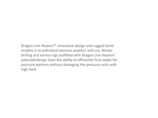 Dragon Line Heaters’* innovative design and rugged build
enables it to withstand extreme weather and use. Winter
drilling and service rigs outfitted with Dragon Line Heaters’
patented design have the ability to efficiently heat water for
pressure washers without damaging the pressure units with
high heat.
 