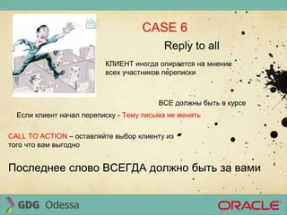 CASE 6
Reply to all
ВСЕ должны быть в курсе
КЛИЕНТ иногда опирается на мнение
всех участников переписки
Если клиент начал переписку - Тему письма не менять
CALL TO ACTION – оставляйте выбор клиенту из
того что вам выгодно
Последнее слово ВСЕГДА должно быть за вами
 