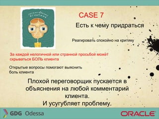 CASE 7
Есть к чему придраться
Реагировать спокойно на критику
За каждой нелогичной или странной просьбой может
скрываться БОЛЬ клиента
Открытые вопросы помогают выяснить
боль клиента
Плохой переговорщик пускается в
объяснения на любой комментарий
клиента.
И усугубляет проблему.
 